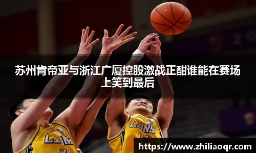苏州肯帝亚与浙江广厦控股激战正酣谁能在赛场上笑到最后